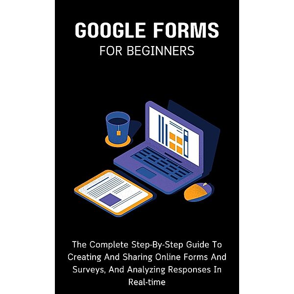 Google Forms For Beginners: The Complete Step-By-Step Guide To Creating And Sharing Online Forms And Surveys, And Analyzing Responses In Real-time, Voltaire Lumiere