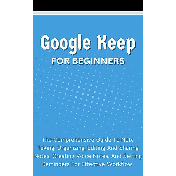 Google Keep For Beginners: The Comprehensive Guide To Note Taking, Organizing, Editing And Sharing Notes, Creating Voice Notes, And Setting Reminders For Effective Workflow, Voltaire Lumiere