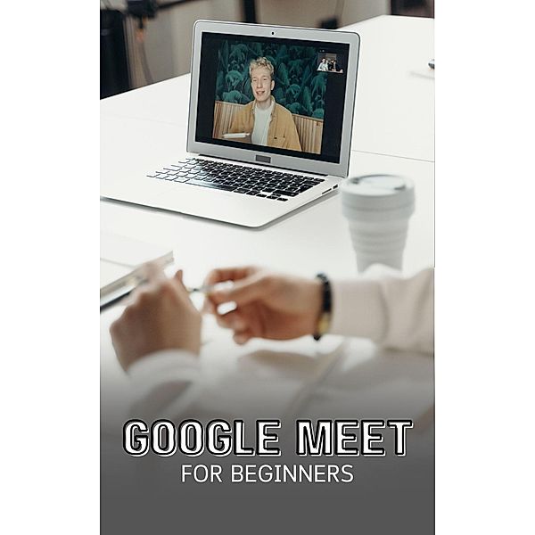 Google Meet For Beginners: The Complete Step-By-Step Guide To Getting Started With Video Meetings, Businesses, Live Streams, Webinars, Etc, Voltaire Lumiere