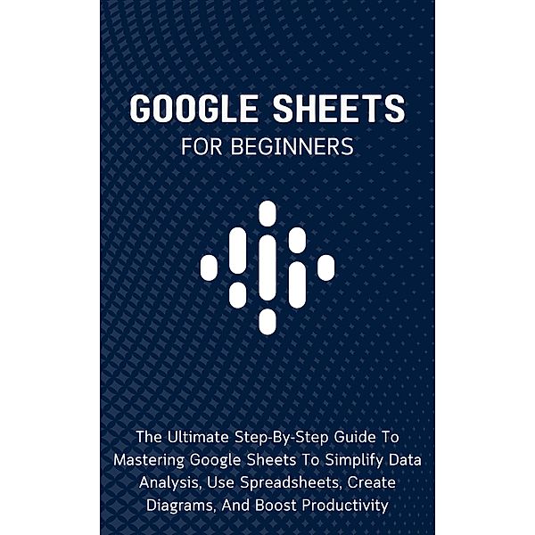 Google Sheets For Beginners: The Ultimate Step-By-Step Guide To Mastering Google Sheets To Simplify Data Analysis, Use Spreadsheets, Create Diagrams, And Boost Productivity, Voltaire Lumiere