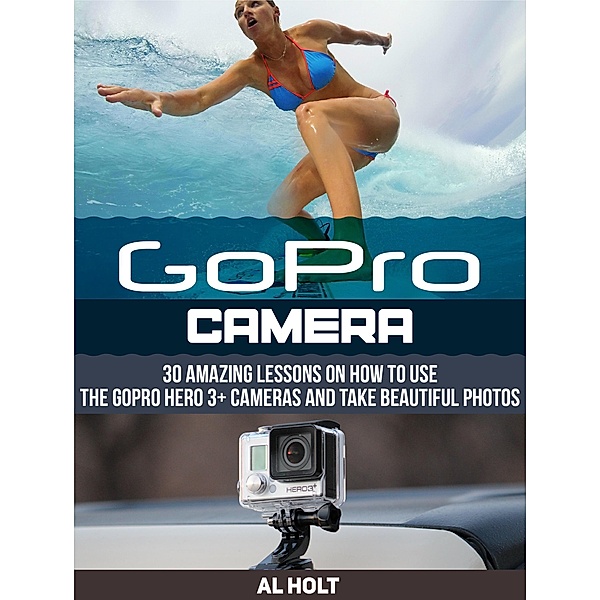 GoPro Camera: 30 Amazing Lessons on How to Use the GoPro Hero 3+ Cameras and Take Beautiful Photos, Al Holt