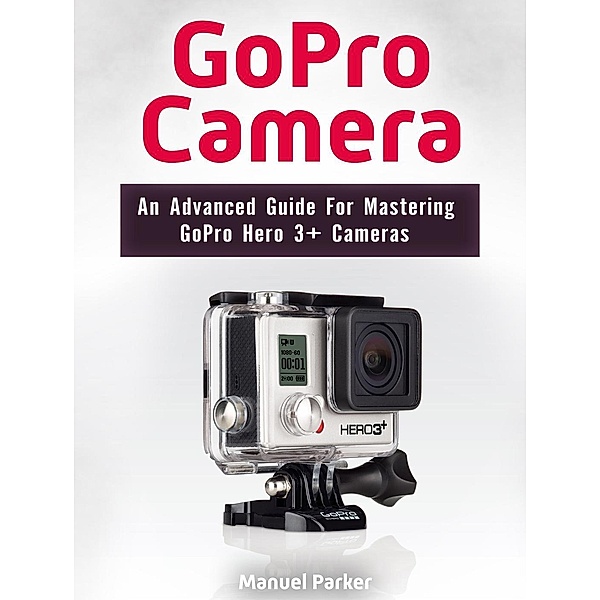 GoPro Camera: An Advanced Guide For Mastering GoPro Hero 3+ Cameras, Manuel Parker
