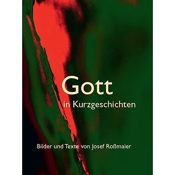 Gott in Kurzgeschichten - Bilder und Texte von Josef Roßmaier, Josef Roßmaier