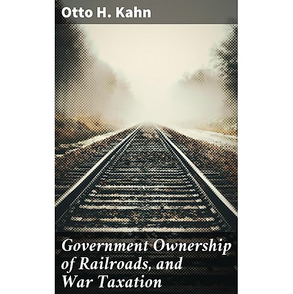 Government Ownership of Railroads, and War Taxation, Otto H. Kahn