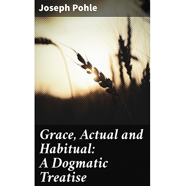 Grace, Actual and Habitual: A Dogmatic Treatise, Joseph Pohle