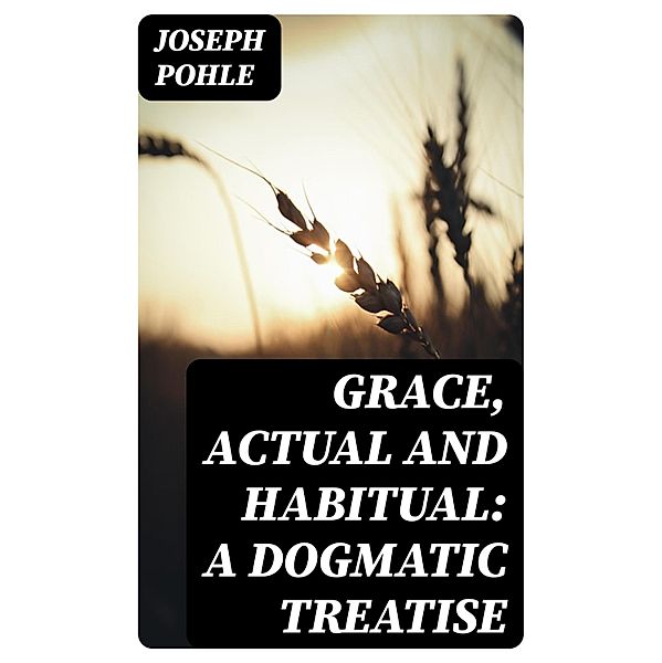 Grace, Actual and Habitual: A Dogmatic Treatise, Joseph Pohle