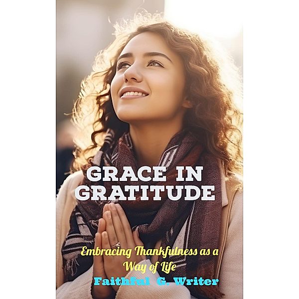 Grace in Gratitude: Embracing Thankfulness as a Way of Life (Christian Living: Tales of Faith, Grace, Love, and Empathy, #10) / Christian Living: Tales of Faith, Grace, Love, and Empathy, Faithful G. Writer