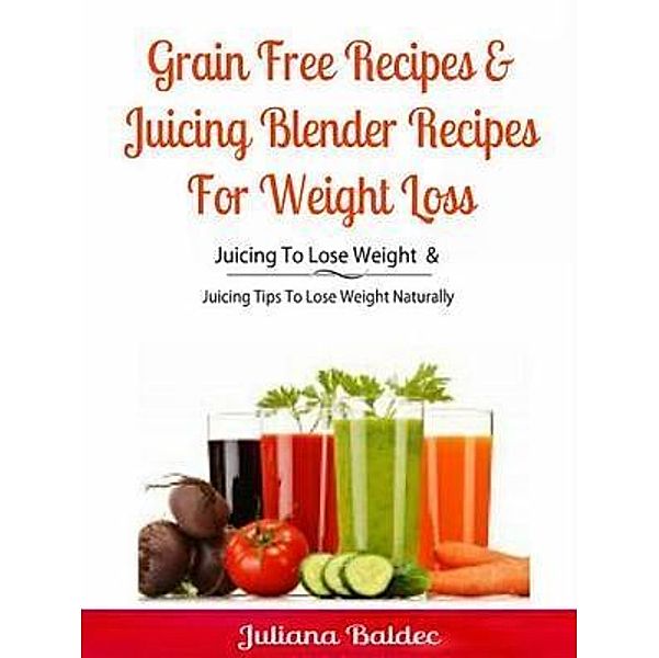 Grain Free Recipes & Juicing Blender Recipes For Weight Loss / Inge Baum, Juliana Baldec