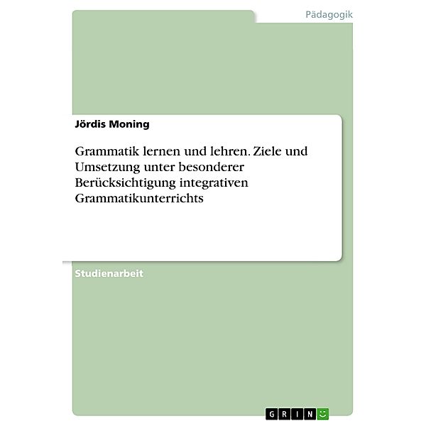 Grammatik lernen und lehren. Ziele und Umsetzung unter besonderer Berücksichtigung integrativen Grammatikunterrichts, Jördis Moning