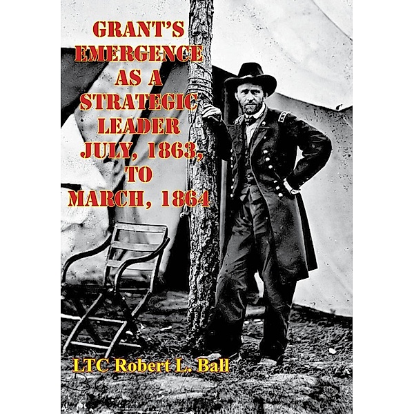 Grant's Emergence As A Strategic Leader July, 1863, To March, 1864, LTC Robert L. Ball
