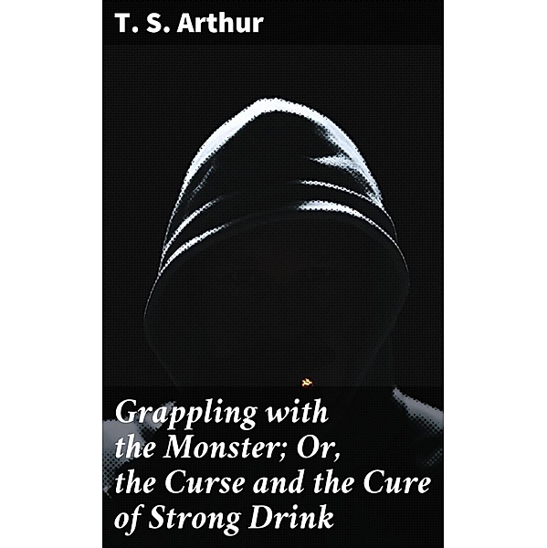 Grappling with the Monster; Or, the Curse and the Cure of Strong Drink, T. S. Arthur