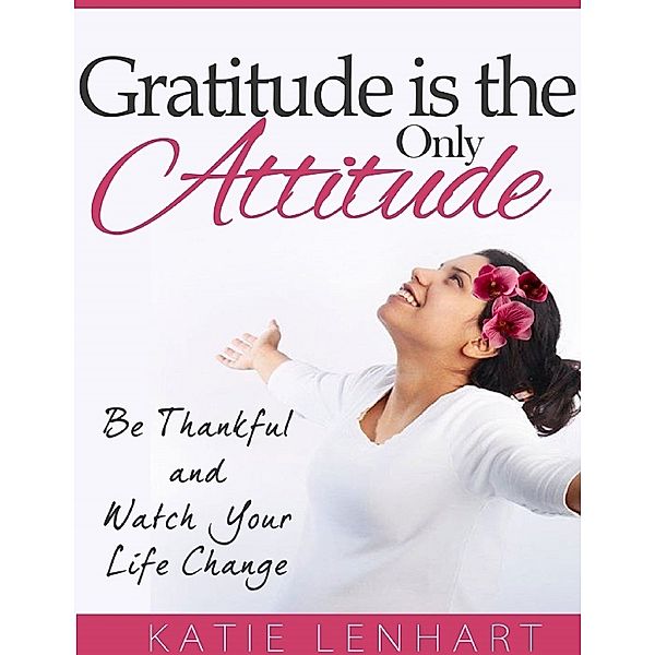 Gratitude Is the Only Attitude: Be Thankful and Watch Your Life Change, Katie Lenhart
