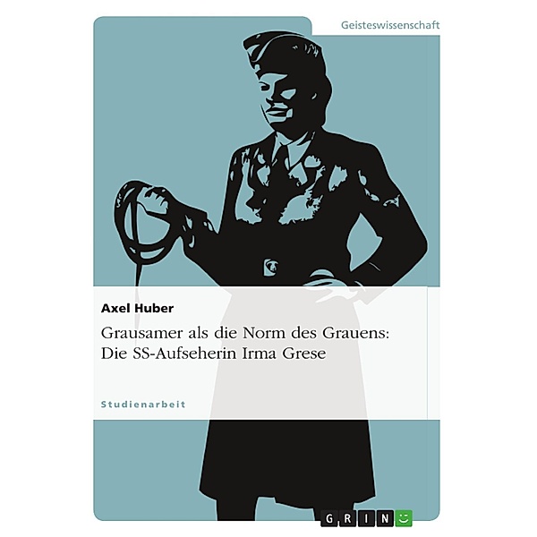 Grausamer als die Norm des Grauens: Die Konstruktion von Sinn im abweichenden Handeln der SS-Aufseherin Irma Grese (1923 - 1945), Axel Huber