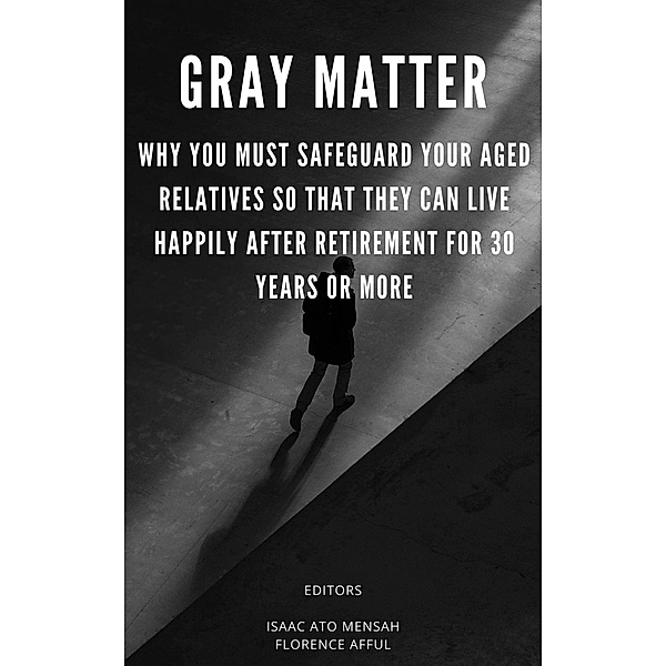 Gray Matter: Why You Must Safeguard Your Aged Relatives So That They Can Live Happily After Retirement For 30 Years Or More, Isaac Ato Mensah, Florence Afful, Edem Yao Ahiati, Barbara Vanessa Sabbi