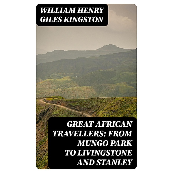 Great African Travellers: From Mungo Park to Livingstone and Stanley, William Henry Giles Kingston