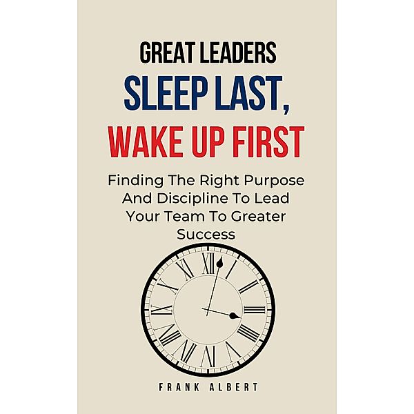 Great Leaders Sleep Last, Wake Up First: Finding The Right Purpose And Discipline To Lead Your Team To Greater Success, Frank Albert