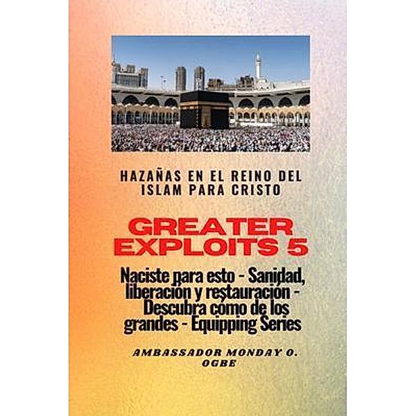 Greater Exploits - 5 - Hazañas en el Reino del Islam: Hazañas en el Reino del Islam para Cristo Naciste para esto: curación, liberación y restauración / Serie Grandes hazañas Bd.5, Ambassador Monday O. Ogbe