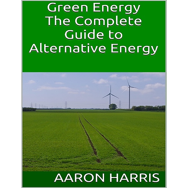 Green Energy: The Complete Guide to Alternative Energy, Aaron Harris