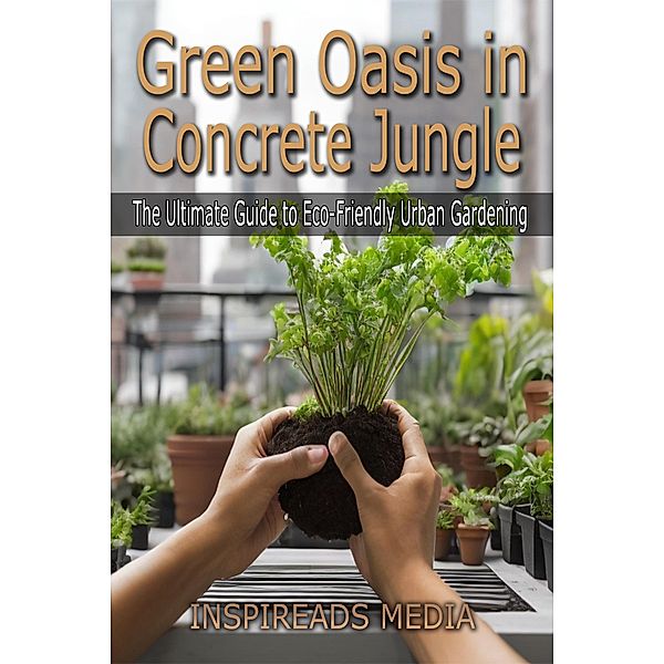 Green Oasis in Concrete Jungle: The Ultimate Guide to Eco-Friendly Urban Gardening, Inspireads Media