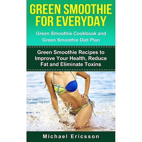 Green Smoothie for Everyday: Green Smoothie Cookbook and Green Smoothie Recipes: Green Smoothie Recipes to Improve Your Health, Reduce Fat and Eliminate Toxins, Michael Ericsson