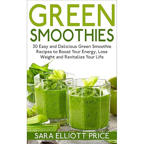 Green Smoothies: 30 Easy and Delicious Green Smoothie Recipes to Boost Your Energy, Lose Weight and Revitalize Your Life, Sara Elliott Price