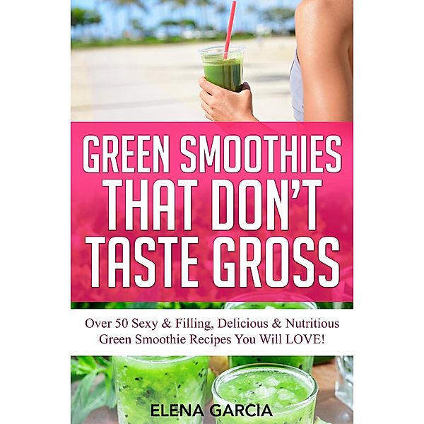 Green Smoothies That Don't Taste Gross: Over 50 Sexy & Filling, Delicious & Nutritious Green Smoothie Recipes You Will Love! (alkaline, plant-based, green smoothies, #1) / alkaline, plant-based, green smoothies, Elena Garcia