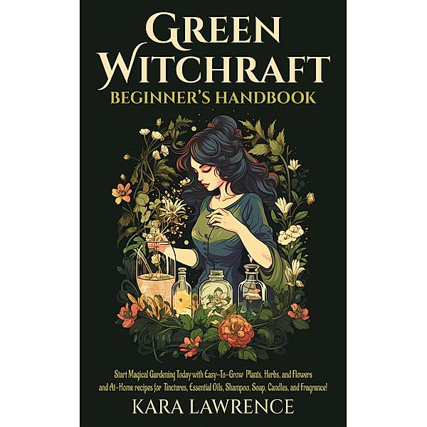 Green Witchcraft Beginners Handbook Start Magical Gardening Today with Easy-To-Grow Plants, Herbs, and Flowers and At-Home recipes for Tinctures, Essential Oils, Shampoo, Soap, Candles, and Fragrance!, Kara Lawrence