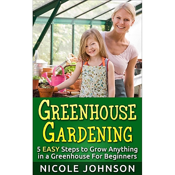 GREENHOUSE GARDENING: 5 EASY Steps to Grow ANYTHING in a Greenhouse For Beginners, Nicole Johnson