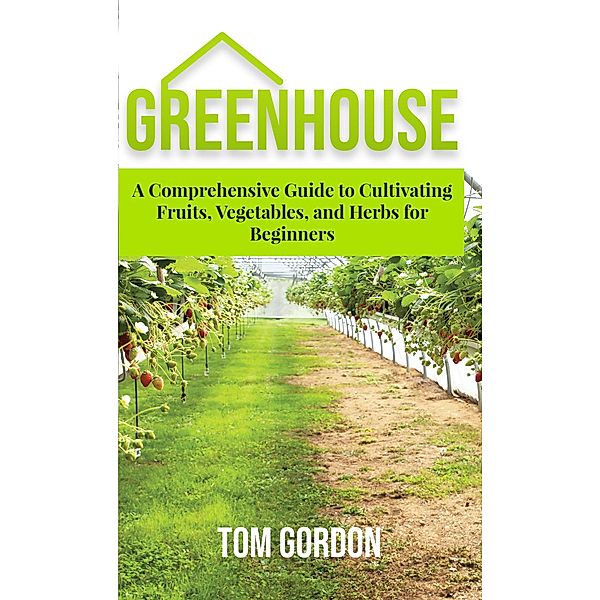 Greenhouse Gardening: A Step-By-Step Guide on How to Grow Foods and Plants for Beginners, Tom Gordon