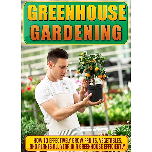 Greenhouse Gardening How To Effectively Grow Fruits, Vegetables, And Plants All Year In A Greenhouse Efficiently / Old Natural Ways, Old Natural Ways