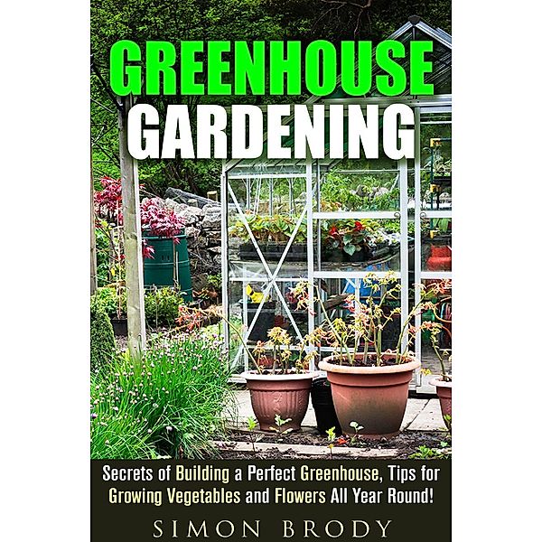 Greenhouse Gardening : Secrets of Building a Perfect Greenhouse, Tips for Growing Vegetables and Flowers All Year Round! (Gardening & Homesteading), Simon Brody