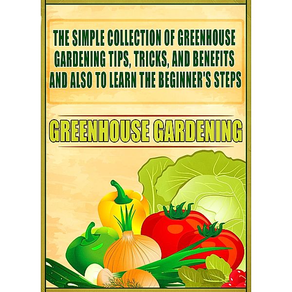 Greenhouse Gardening: The Simple Collection Of Greenhouse Gardening Tips,Tricks,And Benefits And Also To Learn The Beginner's Steps / Old Natural Ways, Old Natural Ways