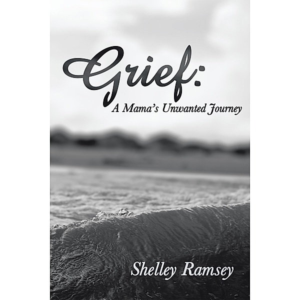 Grief: a Mama'S Unwanted Journey, Shelley Ramsey