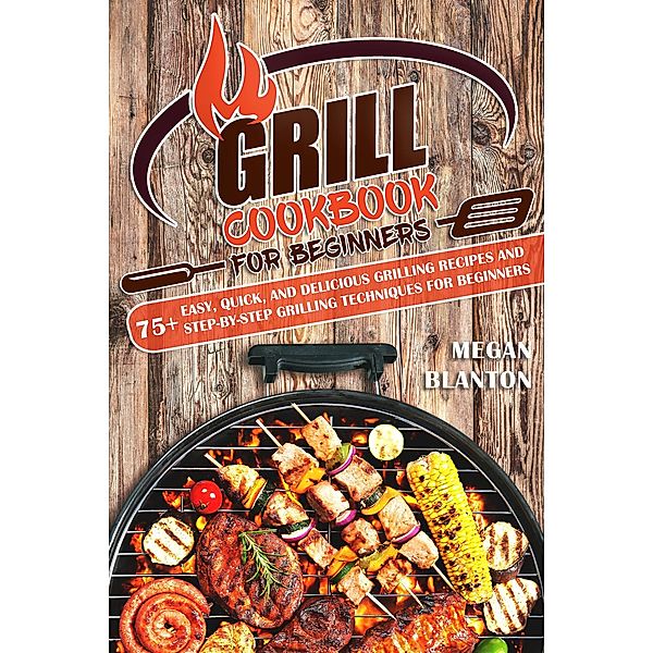 Grill Cookbook for Beginners: 75+ Easy, Quick, and Delicious Grilling Recipes and Step-by-Step Grilling Techniques for Beginners, Megan Blanton