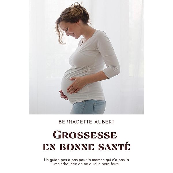 Grossesse en bonne santé: Un guide pas à pas pour la maman qui n'a pas la moindre idée de ce qu'elle peut faire, Bernadette Aubert