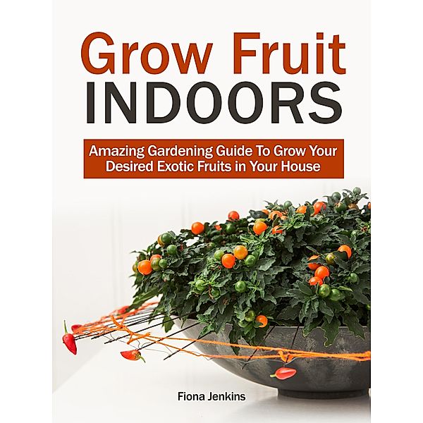 Grow Fruit Indoors: Amazing Gardening Guide To Grow Your Desired Exotic Fruits in Your House, Fiona Jenkins