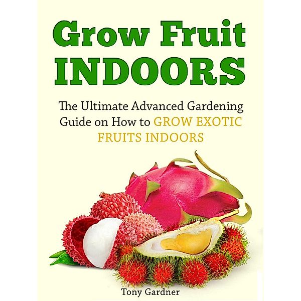 Grow Fruit Indoors: The Ultimate Advanced Gardening Guide on How to Grow Exotic Fruits Indoors, Tony Gardner