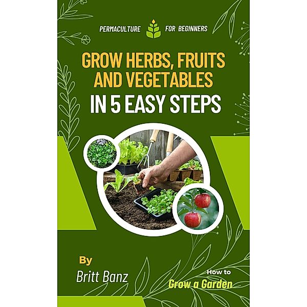Grow Herbs, Fruits and Vegetables in 5 Easy Steps: Permaculture for Beginners, Britt Banz