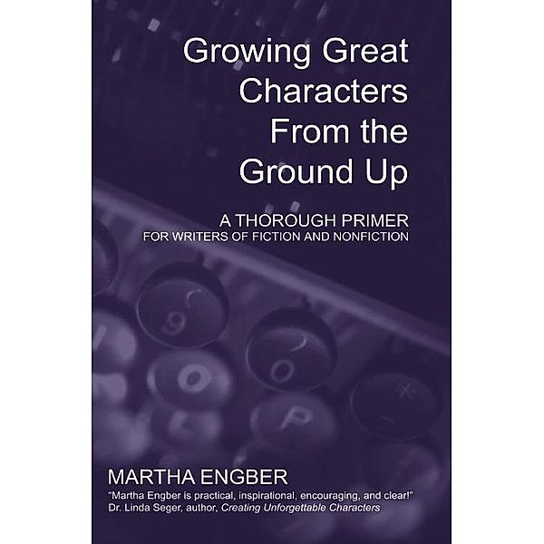 Growing Great Characters From the Ground Up: A Thorough Primer for the Writers of Fiction and Nonfiction, Martha Engber