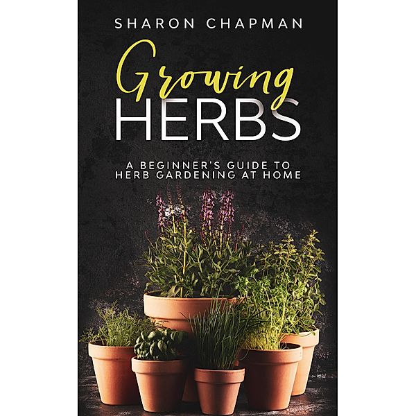 Growing Herbs: A Beginner's Guide to Herb Gardening at Home, Sharon Chapman