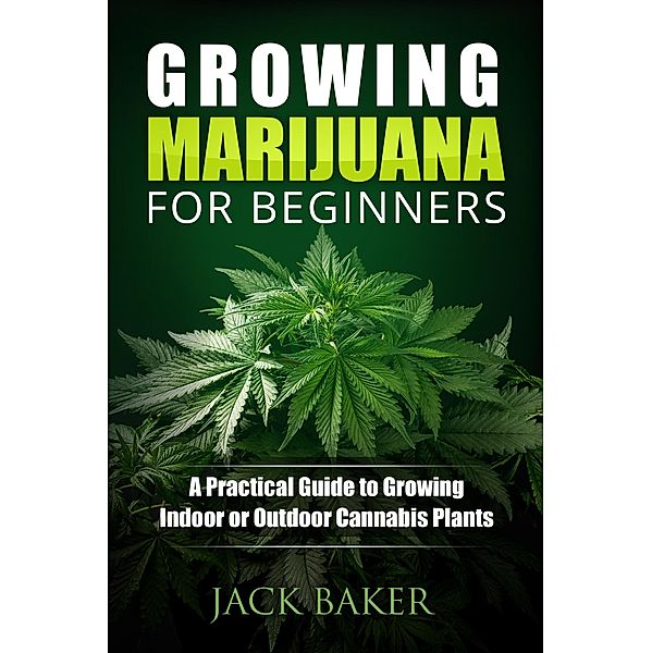 Growing Marijuana for Beginners: A Practical Guide to Growing Indoor or Outdoor Cannabis Plants, Nick Woods, Jack Baker