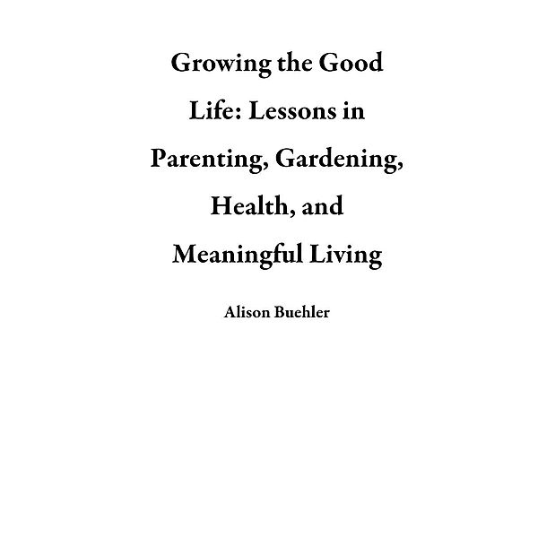 Growing the Good Life: Lessons in Parenting, Gardening, Health, and Meaningful Living, Alison Buehler