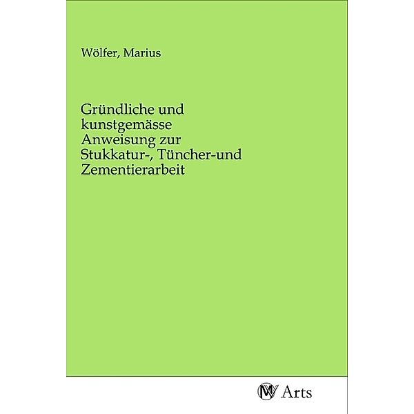 Gründliche und kunstgemässe Anweisung zur Stukkatur-, Tüncher-und Zementierarbeit