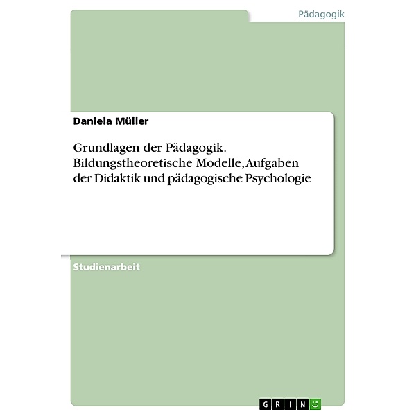 Grundlagen der Pädagogik. Bildungstheoretische Modelle, Aufgaben der Didaktik und pädagogische Psychologie, Daniela Müller