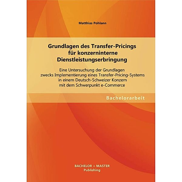 Grundlagen des Transfer-Pricings für konzerninterne Dienstleistungserbringung: Eine Untersuchung der Grundlagen zwecks Implementierung eines Transfer-Pricing-Systems in einem Deutsch-Schweizer Konzern mit dem Schwerpunkt e-Commerce, Matthias Pohlann