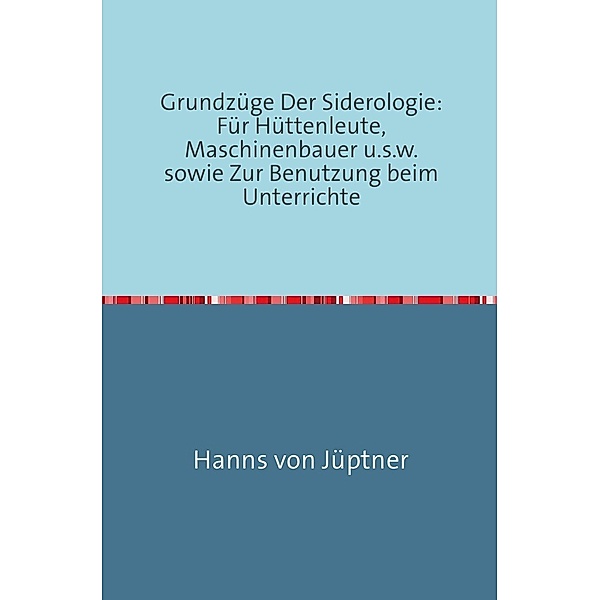 Grundzüge Der Siderologie: Für Hüttenleute, Maschinenbauer u.s.w. sowie zur Benutzung beim Unterrichte, Hans von Jüptner