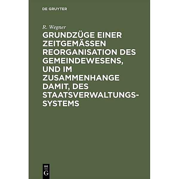 Grundzüge einer zeitgemässen Reorganisation des Gemeindewesens, und im Zusammenhange damit, des Staatsverwaltungssystems, R. Wegner