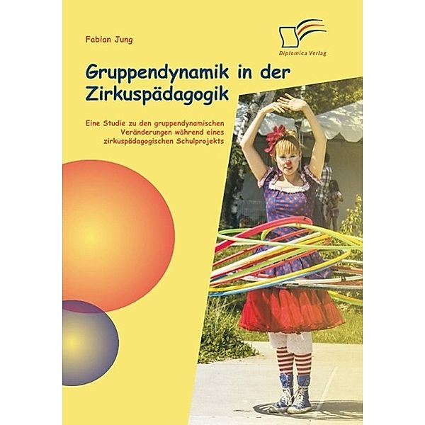 Gruppendynamik in der Zirkuspädagogik: Eine Studie zu den gruppendynamischen Veränderungen während eines zirkuspädagogischen Schulprojekts, Fabian Jung