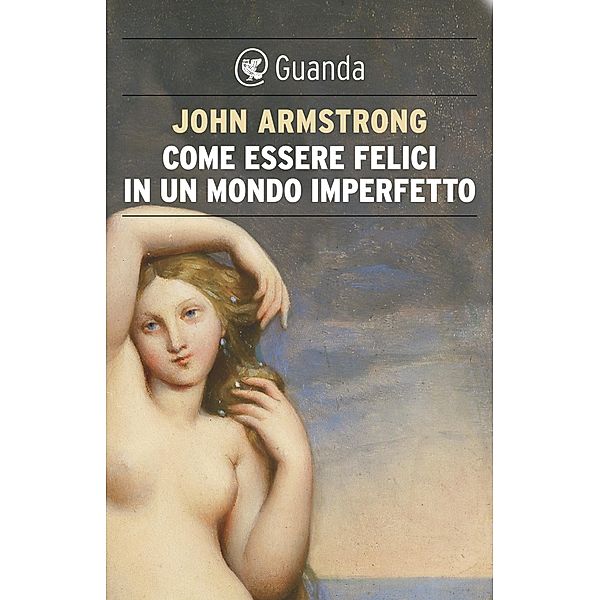 Guanda Saggi: Come essere felici in un mondo imperfetto. La vita e l'amore secondo Goethe, John Armstrong