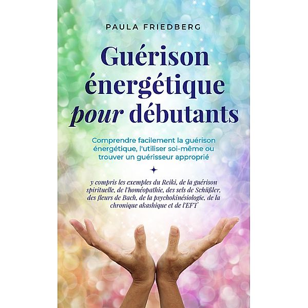 Guérison énergétique pour débutants: Comprendre facilement la guérison énergétique, l'utiliser soi-même ou trouver un guérisseur approprié - y compris les exemples du Reiki, de la guérison spirituelle, Paula Friedberg